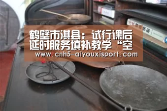 鹤壁市淇县:试行课后延时服务填补教学“空窗期”化解家长“烦心事”“ 爱游戏官网”(图4) 爱游戏体育App下载